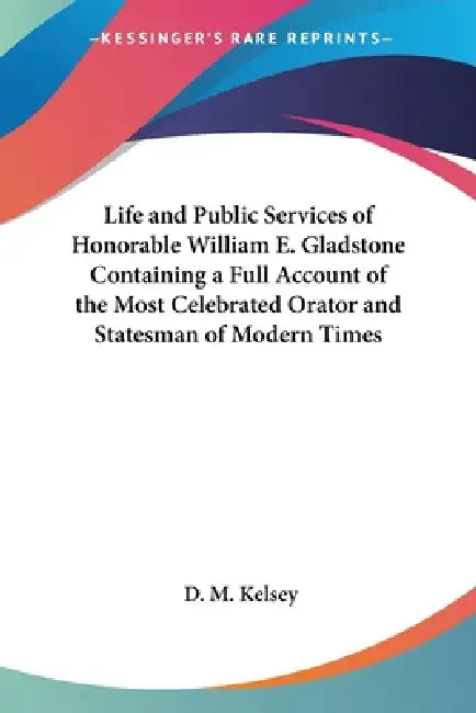 Life and Public Services of Honorable William E. Gladstone Containing a Full Account of the Most Celebrated Orator and Statesman of Modern Times by D. M. Kelsey