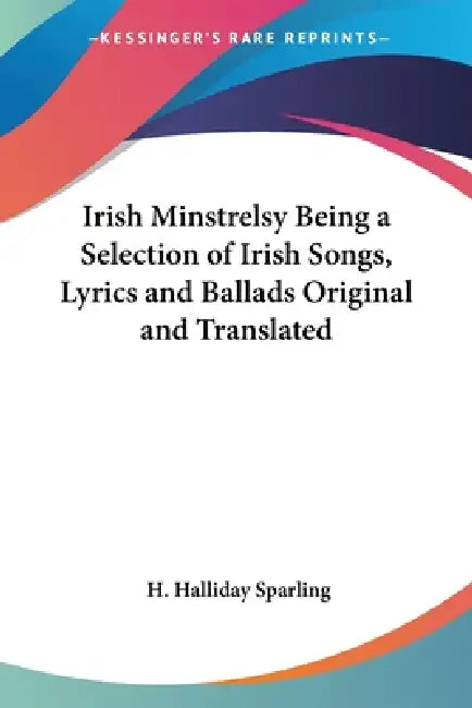 Irish Minstrelsy Being a Selection of Irish Songs, Lyrics and Ballads Original and Translated by H. Halliday Sparling