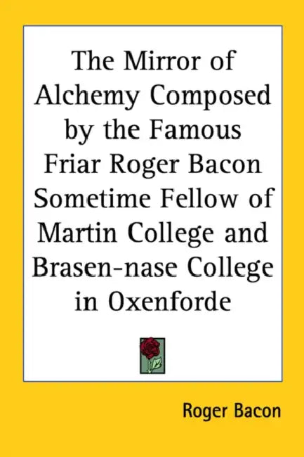 The Mirror of Alchemy Composed by the Famous Friar Roger Bacon Sometime Fellow of Martin College and Brasen-Nase College in Oxenforde by Roger Bacon