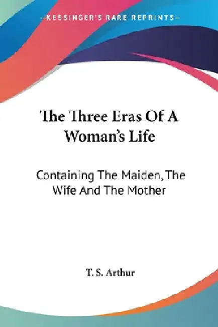 The Three Eras Of A Woman's Life: Containing The Maiden, The Wife And The Mother by T. S. Arthur