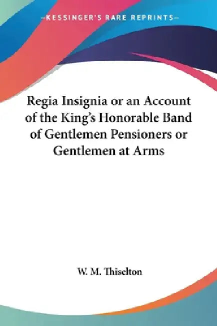 Regia Insignia or an Account of the King's Honorable Band of Gentlemen Pensioners or Gentlemen at Arms by W. M. Thiselton