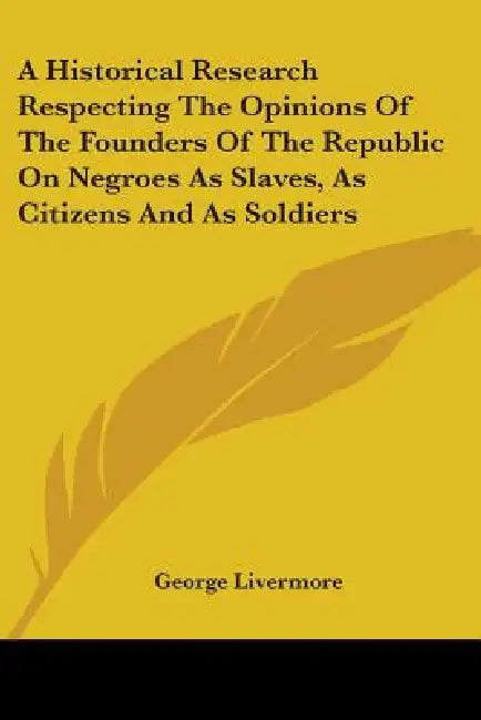 A Historical Research Respecting the Opinions of the Founders of the Republic on Negroes as Slaves, as Citizens and as Soldiers by George Livermore