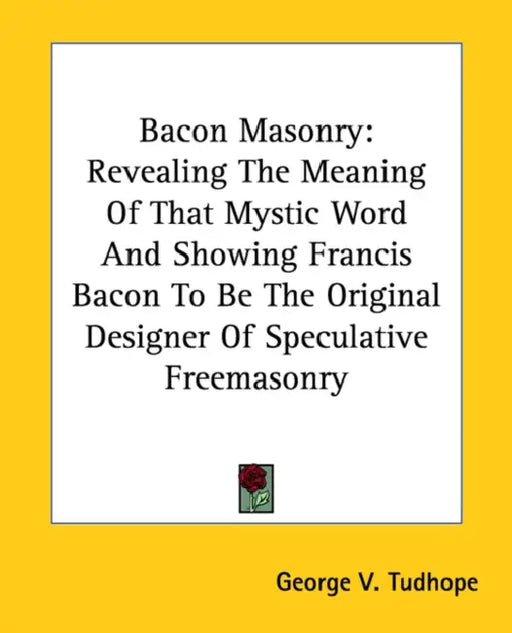 Bacon Masonry: Revealing The Meaning Of That Mystic Word And Showing Francis Bacon To Be The Original Designer Of Speculative Freemasonry by George V. Tudhope