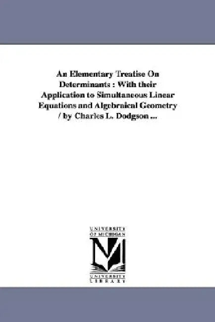 An Elementary Treatise On Determinants: With their Application to Simultaneous Linear Equations and Algebraical Geometry / by Charles L. Dodgson ... by Lewis Carroll