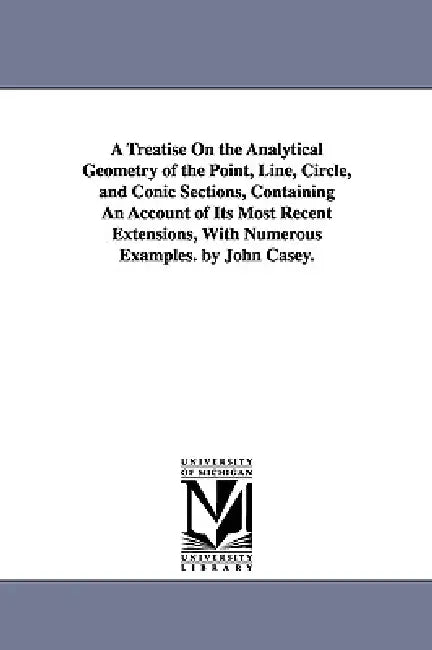 A Treatise on the Analytical Geometry of the Point, Line, Circle, and Conic Sections, Containing an Account of Its Most Recent Extensions, with Nume by John Casey