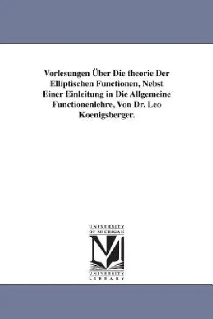 Vorlesungen Über Die theorie Der Elliptischen Functionen, Nebst Einer Einleitung in Die Allgemeine Functionenlehre, Von Dr. Leo Koenigsberger. by Leo Koenigsberger
