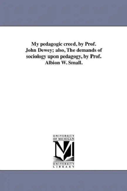 My Pedagogic Creed, by Prof. John Dewey; Also, the Demands of Sociology Upon Pedagogy, by Prof. Albion W. Small. by John Dewey
