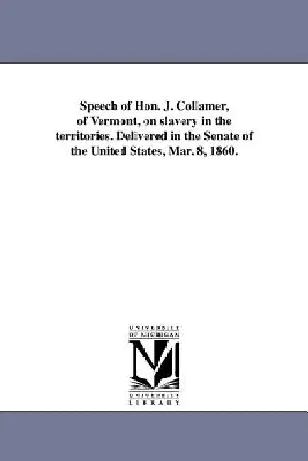 Speech of Hon. J. Collamer, of Vermont, on slavery in the territories. Delivered in the Senate of the United States, Mar. 8, 1860. by Jacob Collamer