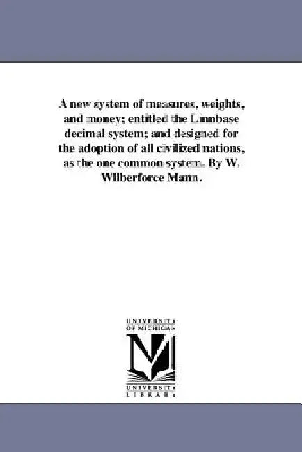 A new system of measures, weights, and money; entitled the Linnbase decimal system; and designed for the adoption of all civilized nations, as the one by W. Wilberforce Mann