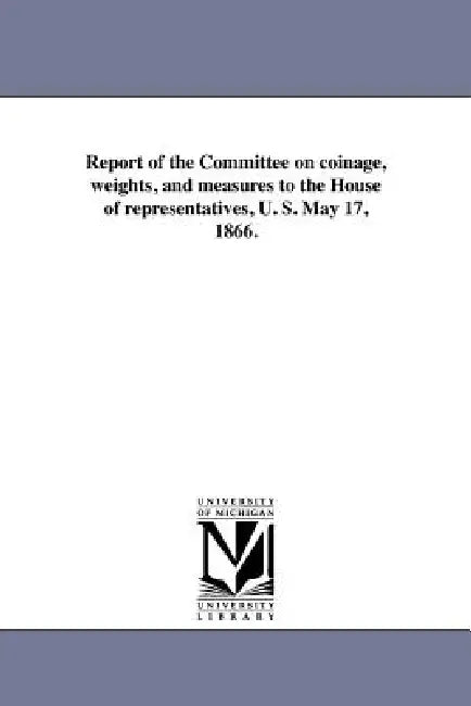 Report of the Committee on coinage, weights, and measures to the House of representatives, U. S. May 17, 1866. by United States Congress House Committe