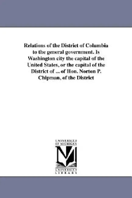 Relations of the District of Columbia to the general government. Is Washington city the capital of the United States, or the capital of the District o by N. P. Chipman