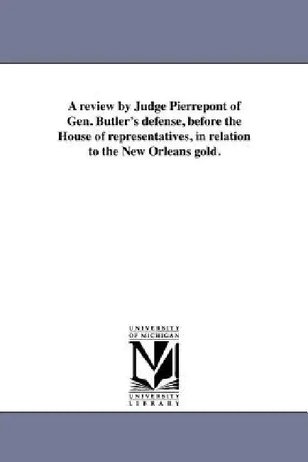 A review by Judge Pierrepont of Gen. Butler's defense, before the House of representatives, in relation to the New Orleans gold. by Edwards Pierrepont