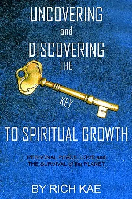 UNCOVERING and DISCOVERING THE KEY TO SPIRITUAL GROWTH: PERSONAL PEACE, LOVE and THE SURVIVAL of the PLANET by Rich Kae