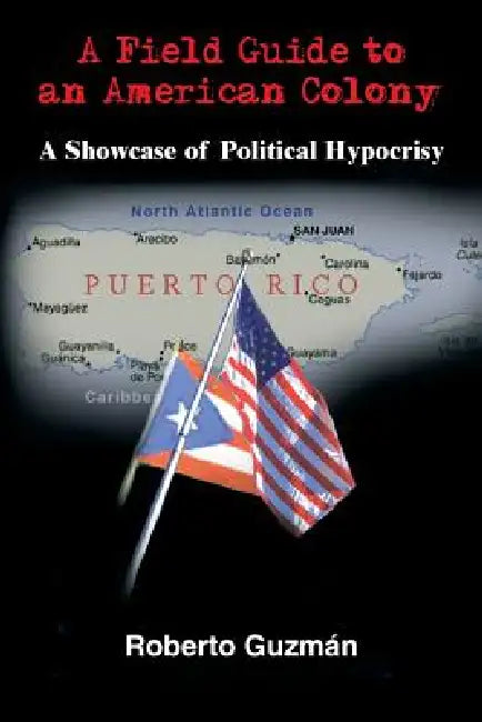 A Field Guide to an American Colony: A Showcase of Political Hypocrisy by Roberto Guzmán