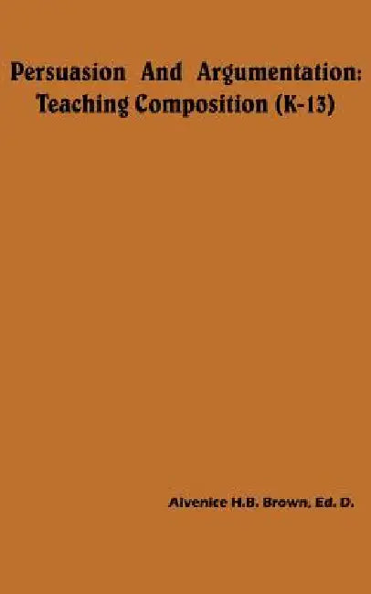 Persuasion And Argumentation: Teaching Composition (K-13) by Alvenice H. B. Brown