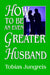 How to Be an Even Greater Husband by Tobias Jungreis