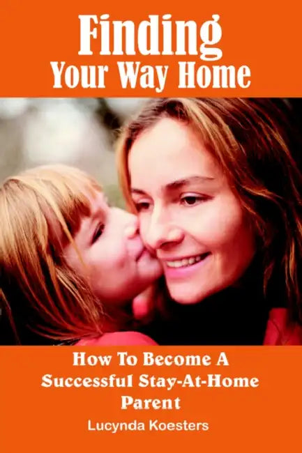 Finding Your Way Home: How To Become A Successful Stay-At-Home Parent by Lucynda Koesters