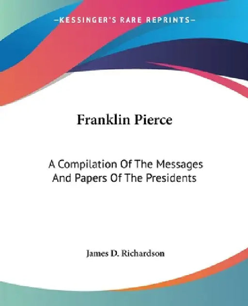 Franklin Pierce: A Compilation Of The Messages And Papers Of The Presidents by James D. Richardson