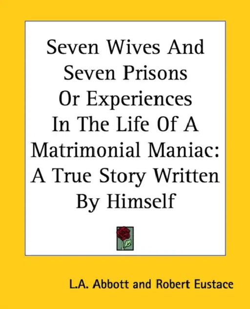Seven Wives And Seven Prisons Or Experiences In The Life Of A Matrimonial Maniac: A True Story Written By Himself by L. A. Abbott, Robert Eustace