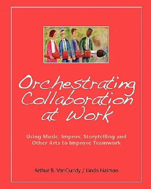 Orchestrating Collaboration at Work: Using Music, Improv, Storytelling, and Other Arts to Improve Teamwork by Linda Naiman