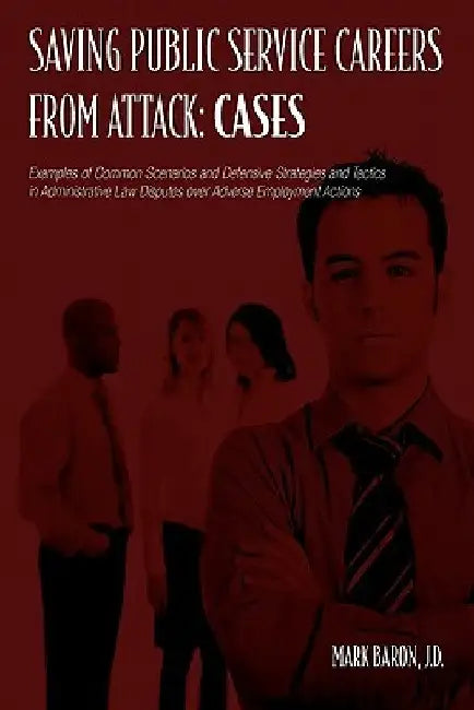 Saving Public Service Careers From Attack: Cases: Examples of Common Scenarios and Defensive Strategies and Tactics in Administrative Law Disputes Ove by Mark Baron