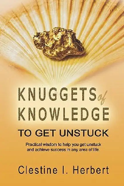 Knuggets Of Knowledge To Get Unstuck: Practical wisdom to help you get unstuck and achieve success in any area of life. by Clestine I. Herbert