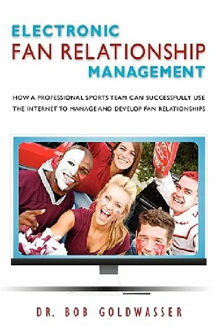 Electronic Fan Relationship Management: How a Professional Sports Team Can Successfully Use the Internet to Manage and Develop Fan Relationships by Bob Goldwasser