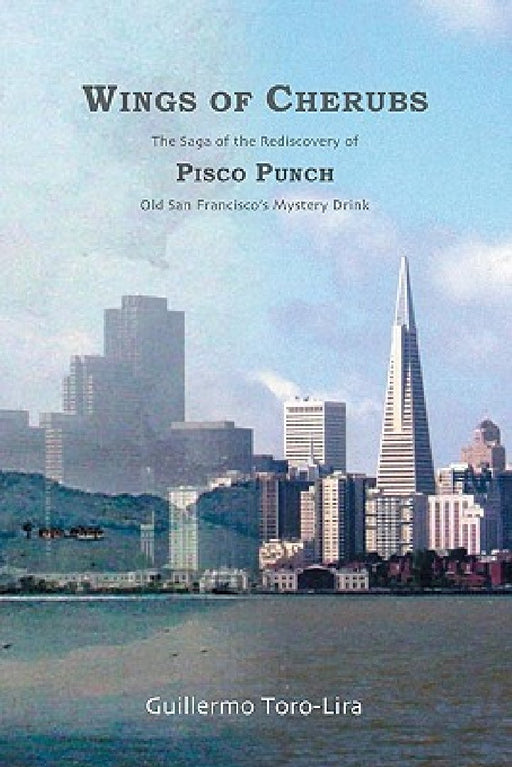 Wings of Cherubs: The Saga of the Rediscovery of Pisco Punch Old San Francisco's Mystery Drink by Guillermo Toro-Lira