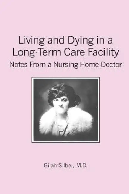 Living and Dying in a Long-Term Care Facility: Notes from a Nursing Home Doctor by Gilah Silber M. D.
