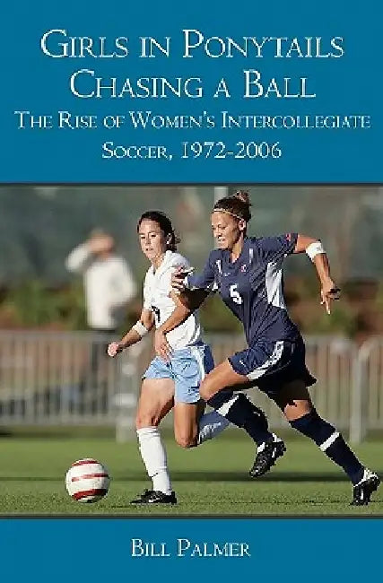 Girls in Ponytails Chasing a Ball: The Rise of Women's Intercollegiate Soccer, 1972-2006 by Bill Palmer