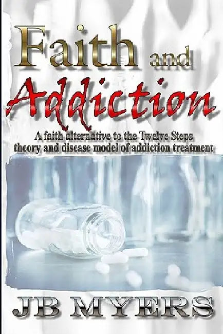 Faith and Addiction: A faith alternative to the Twelve Steps theory and disease model of addiction treatment by J. B. Myers