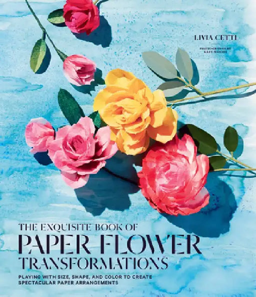 The Exquisite Book of Paper Flower Transformations: Playing with Size, Shape, and Color to Create Spectacular Paper Arrangements by Livia Cetti