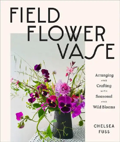 Field, Flower, Vase: Arranging and Crafting with Seasonal and Wild Blooms by Chelsea Fuss