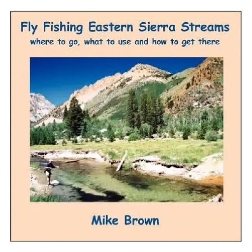 Fly Fishing Eastern Sierra Streams: Where to Go, What to Use and How to Get There by Mike Brown