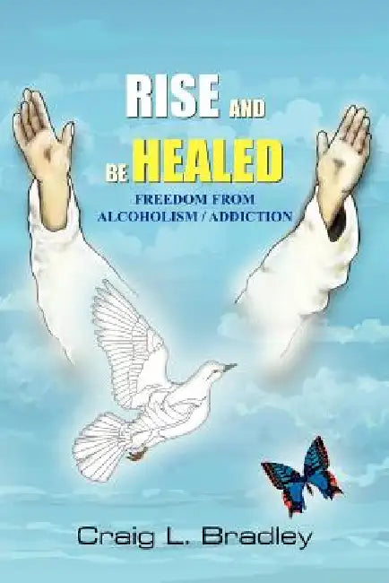 Rise and be Healed: Freedom from Alcoholism / Addiction by Craig L. Bradley