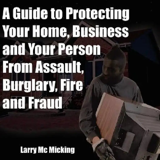 A Guide to Protecting Your Home, Business and Your Person From Assault, Burglary, Fire and Fraud by Larry MC Micking