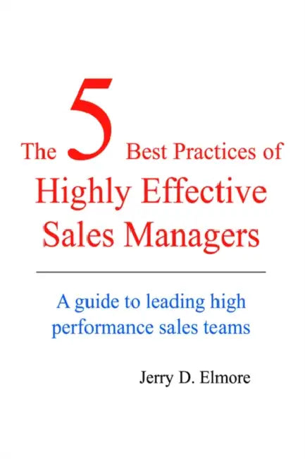 The 5 Best Practices of Highly Effective Sales Managers: A Guide to Leading High Performance Sales Teams by Jerry D. Elmore