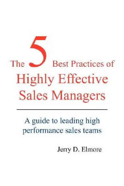 The 5 Best Practices of Highly Effective Sales Managers: A Guide to Leading High Performance Sales Teams by Jerry D. Elmore