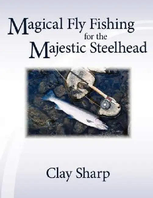 Magical Fly Fishing for the Majestic Steelhead by Clay Sharp