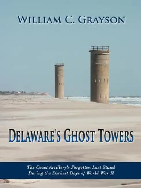 Delaware's Ghost Towers: The Coast Artillery's Forgotten Last Stand During the Darkest Days of World War II by William C. Grayson