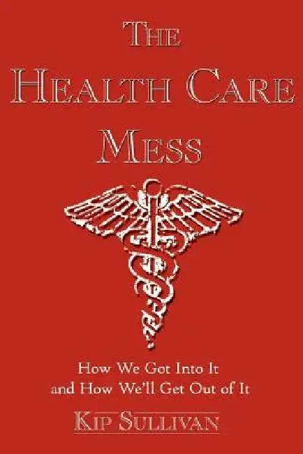 The Health Care Mess: How We Got Into It and How We'll Get Out of It by Kip Sullivan