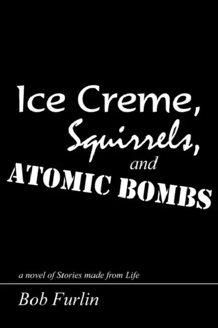 Ice Creme, Squirrels, and Atomic Bombs: a novel of Stories made from Life by Bob Furlin