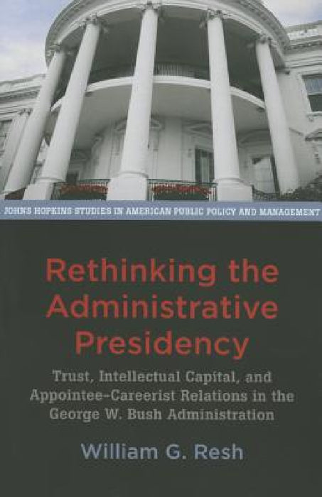 Rethinking the Administrative Presidency: Trust, Intellectual Capital, and Appointee-Careerist Relations in the George W. Bush Administration by William G. Resh