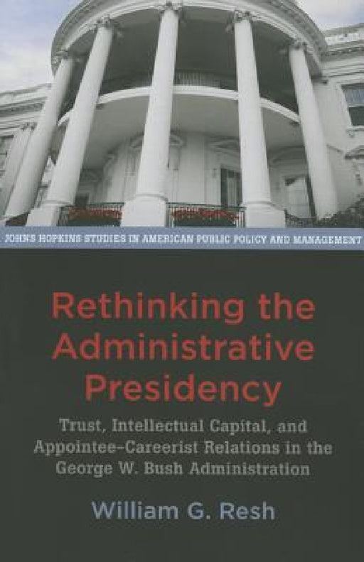 Rethinking the Administrative Presidency: Trust, Intellectual Capital, and Appointee-Careerist Relations in the George W. Bush Administration by William G. Resh