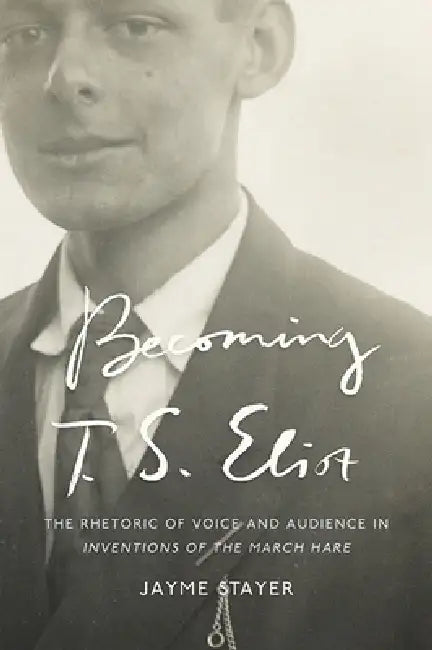 Becoming T. S. Eliot: The Rhetoric of Voice and Audience in Inventions of the March Hare by Jayme Stayer