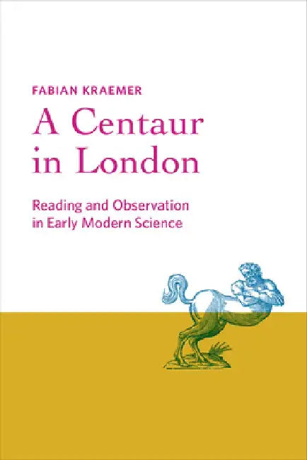 A Centaur in London: Reading and Observation in Early Modern Science by Fabian Kraemer