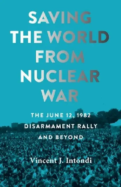 Saving the World from Nuclear War: The June 12, 1982, Disarmament Rally and Beyond by Vincent J. Intondi