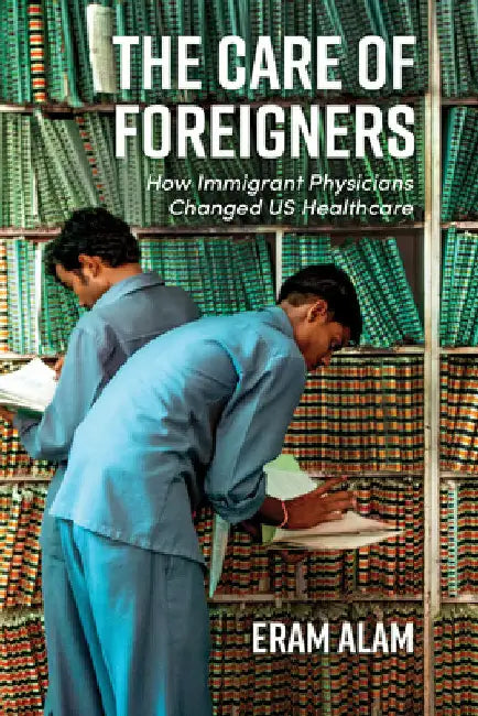 The Care of Foreigners: How Immigrant Physicians Changed Us Healthcare by Eram Alam