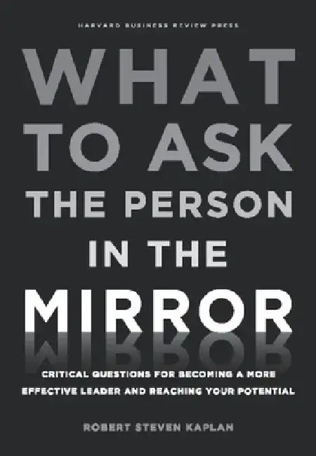 What to Ask the Person in the Mirror: Critical Questions for Becoming a More Effective Leader and Reaching Your Potential by Robert Steven Kaplan