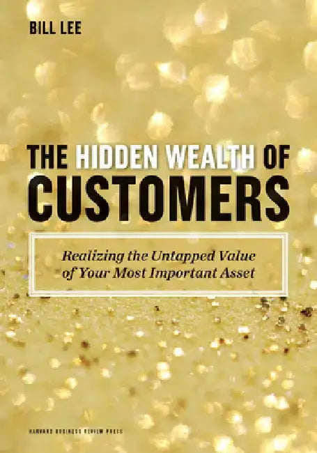 The Hidden Wealth of Customers: Realizing the Untapped Value of Your Most Important Asset by Bill Lee